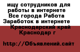 ищу сотрудников для работы в интернете - Все города Работа » Заработок в интернете   . Краснодарский край,Краснодар г.